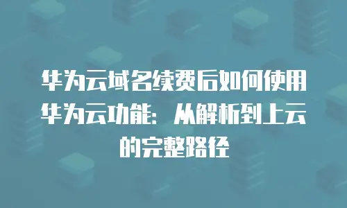 华为云域名续费后如何使用华为云功能：从解析到上云的完整路径