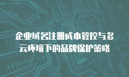 企业域名注册成本管控与多云环境下的品牌保护策略