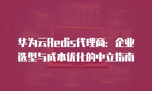 华为云Redis代理商：企业选型与成本优化的中立指南