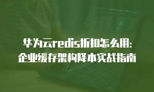 华为云redis折扣怎么用：企业缓存架构降本实战指南