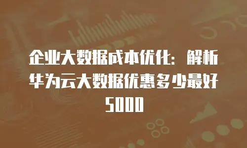 企业大数据成本优化：解析华为云大数据优惠多少最好5000