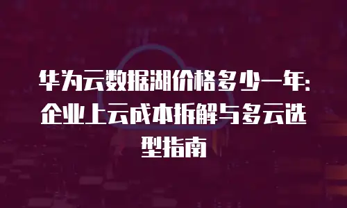华为云数据湖价格多少一年：企业上云成本拆解与多云选型指南