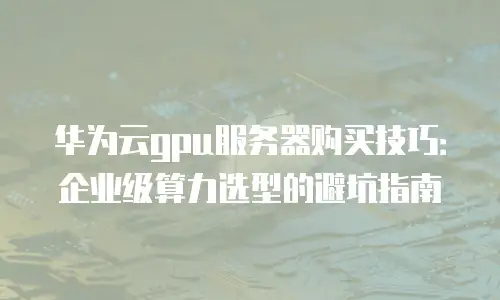 华为云gpu服务器购买技巧：企业级算力选型的避坑指南