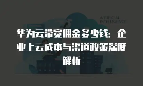 华为云带宽佣金多少钱：企业上云成本与渠道政策深度解析