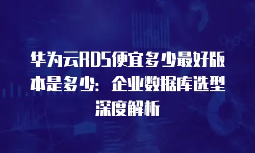 华为云RDS便宜多少最好版本是多少：企业数据库选型深度解析
