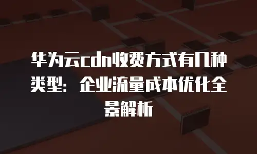 华为云cdn收费方式有几种类型：企业流量成本优化全景解析
