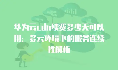华为云cdn续费多少天可以用：多云环境下的服务连续性解析