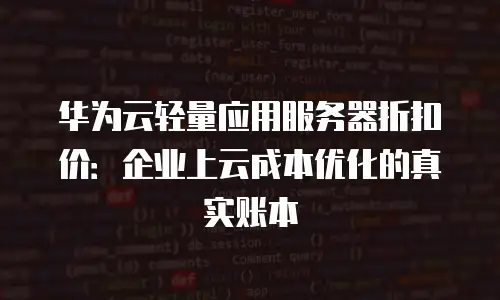 华为云轻量应用服务器折扣价：企业上云成本优化的真实账本