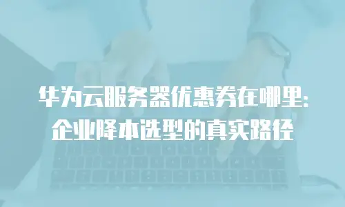 华为云服务器优惠券在哪里：企业降本选型的真实路径