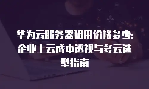 华为云服务器租用价格多少：企业上云成本透视与多云选型指南