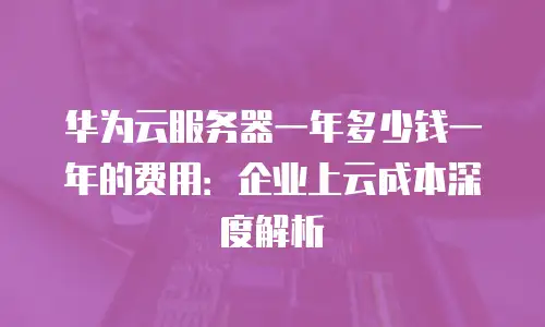 华为云服务器一年多少钱一年的费用：企业上云成本深度解析