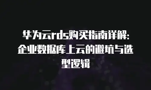华为云rds购买指南详解：企业数据库上云的避坑与选型逻辑