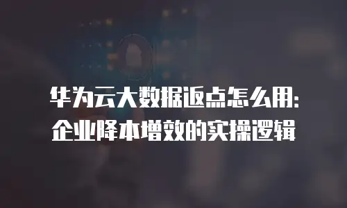 华为云大数据返点怎么用：企业降本增效的实操逻辑
