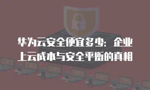 华为云安全便宜多少：企业上云成本与安全平衡的真相