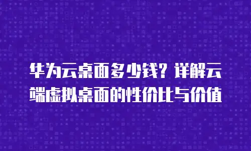 华为云桌面多少钱？详解云端虚拟桌面的性价比与价值