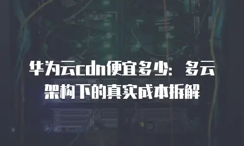 华为云cdn便宜多少：多云架构下的真实成本拆解
