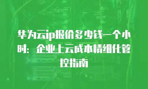 华为云ip报价多少钱一个小时：企业上云成本精细化管控指南