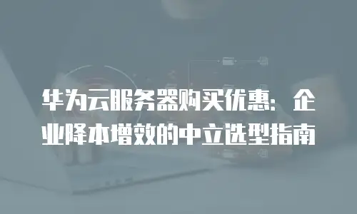 华为云服务器购买优惠：企业降本增效的中立选型指南