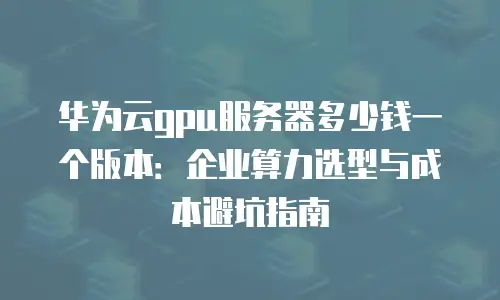 华为云gpu服务器多少钱一个版本：企业算力选型与成本避坑指南