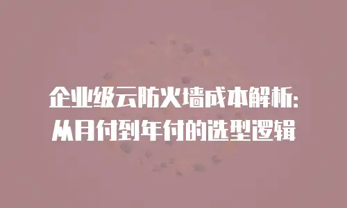 企业级云防火墙成本解析：从月付到年付的选型逻辑