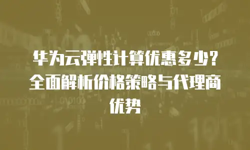 华为云弹性计算优惠多少？全面解析价格策略与代理商优势