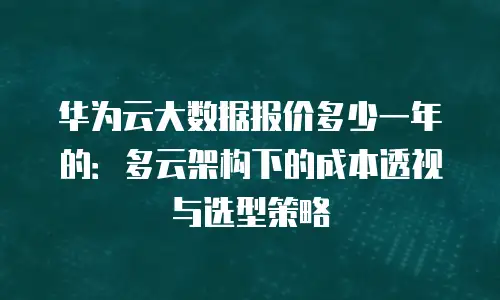 华为云大数据报价多少一年的：多云架构下的成本透视与选型策略