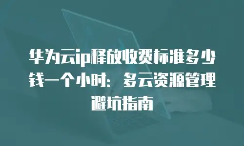 华为云ip释放收费标准多少钱一个小时：多云资源管理避坑指南