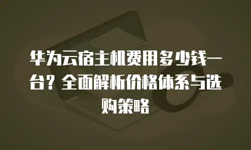 华为云宿主机费用多少钱一台？全面解析价格体系与选购策略