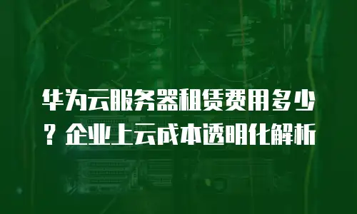 华为云服务器租赁费用多少？企业上云成本透明化解析
