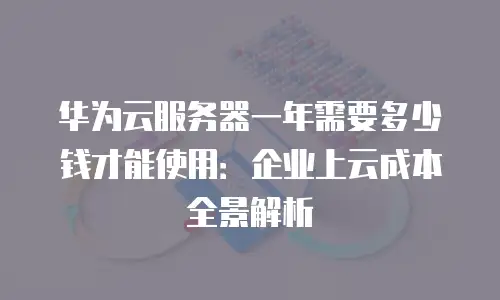 华为云服务器一年需要多少钱才能使用：企业上云成本全景解析