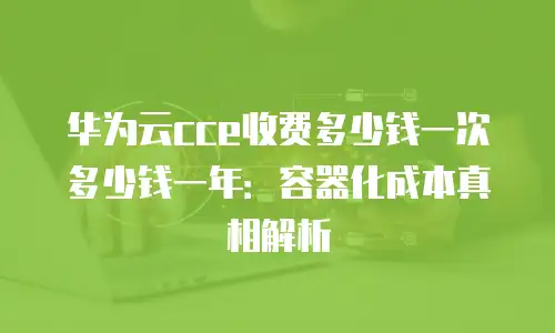 华为云cce收费多少钱一次多少钱一年：容器化成本真相解析