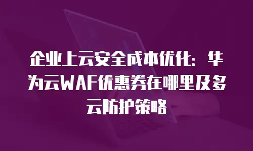 企业上云安全成本优化：华为云WAF优惠券在哪里及多云防护策略