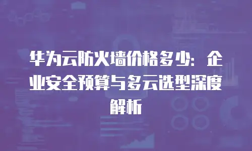 华为云防火墙价格多少：企业安全预算与多云选型深度解析