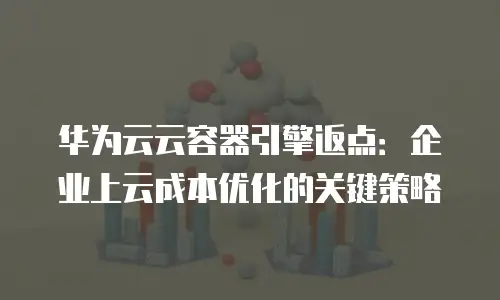 华为云云容器引擎返点：企业上云成本优化的关键策略