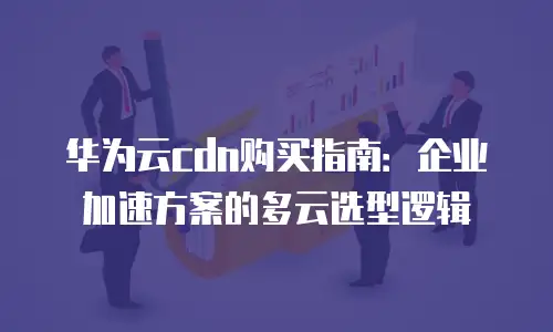 华为云cdn购买指南：企业加速方案的多云选型逻辑