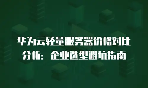 华为云轻量服务器价格对比分析：企业选型避坑指南