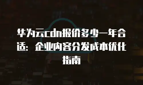 华为云cdn报价多少一年合适：企业内容分发成本优化指南