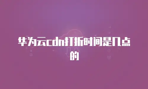 华为云cdn打折时间是几点的
