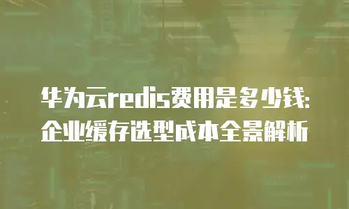 华为云redis费用是多少钱：企业缓存选型成本全景解析