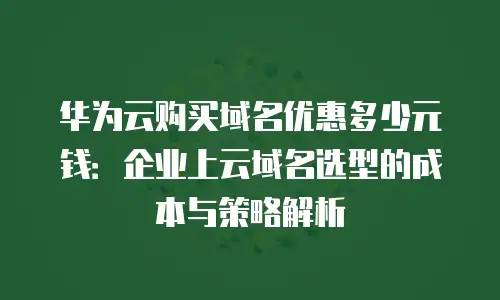 华为云购买域名优惠多少元钱：企业上云域名选型的成本与策略解析