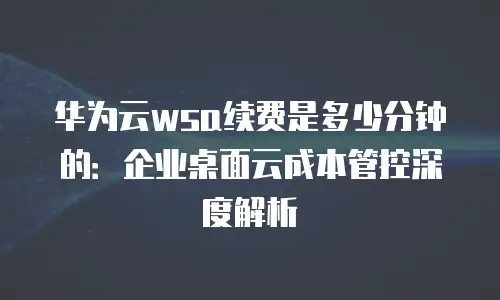 华为云wsa续费是多少分钟的：企业桌面云成本管控深度解析