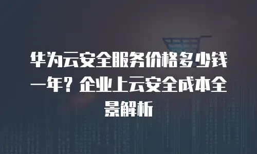 华为云安全服务价格多少钱一年？企业上云安全成本全景解析