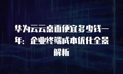 华为云云桌面便宜多少钱一年：企业终端成本优化全景解析