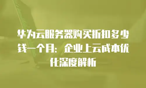 华为云服务器购买折扣多少钱一个月：企业上云成本优化深度解析