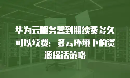 华为云服务器到期续费多久可以续费：多云环境下的资源保活策略