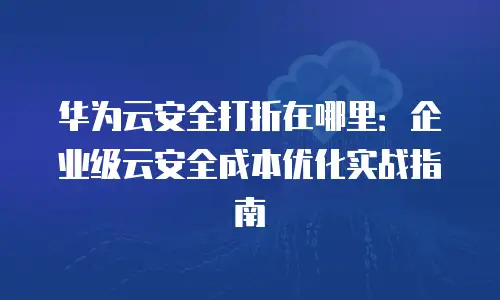 华为云安全打折在哪里：企业级云安全成本优化实战指南