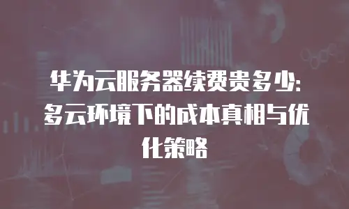华为云服务器续费贵多少：多云环境下的成本真相与优化策略