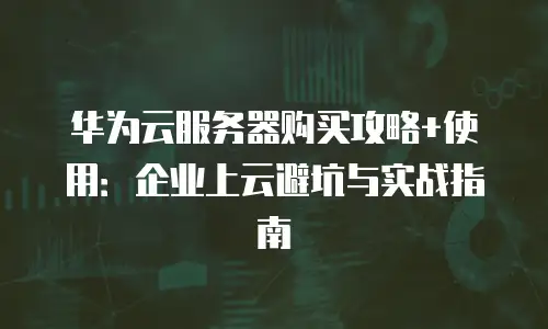 华为云服务器购买攻略+使用：企业上云避坑与实战指南