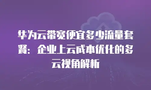 华为云带宽便宜多少流量套餐：企业上云成本优化的多云视角解析