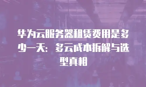 华为云服务器租赁费用是多少一天：多云成本拆解与选型真相